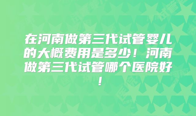 在河南做第三代试管婴儿的大概费用是多少！河南做第三代试管哪个医院好！