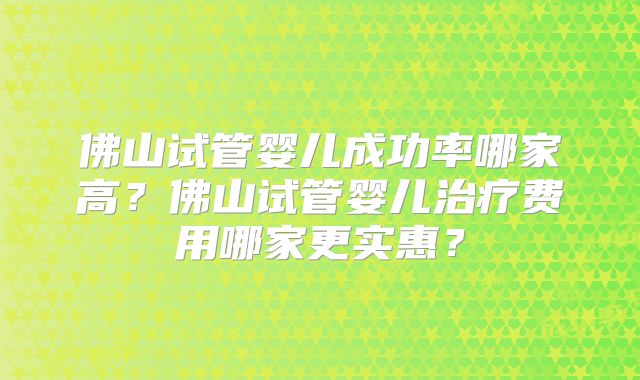 佛山试管婴儿成功率哪家高？佛山试管婴儿治疗费用哪家更实惠？