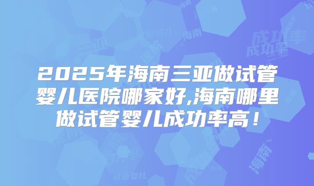 2025年海南三亚做试管婴儿医院哪家好,海南哪里做试管婴儿成功率高！