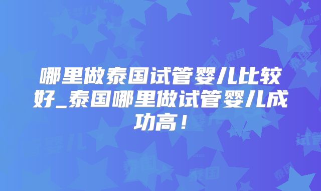 哪里做泰国试管婴儿比较好_泰国哪里做试管婴儿成功高！