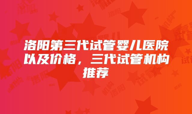 洛阳第三代试管婴儿医院以及价格，三代试管机构推荐