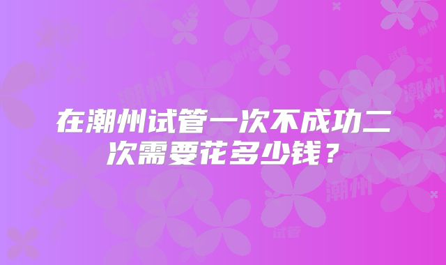 在潮州试管一次不成功二次需要花多少钱？