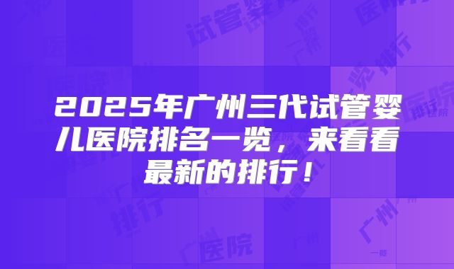 2025年广州三代试管婴儿医院排名一览，来看看最新的排行！