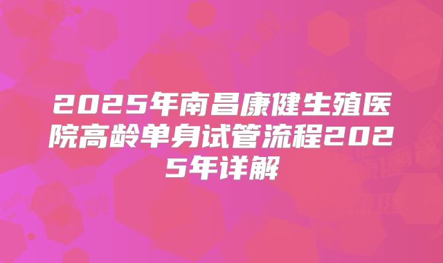 2025年南昌康健生殖医院高龄单身试管流程2025年详解