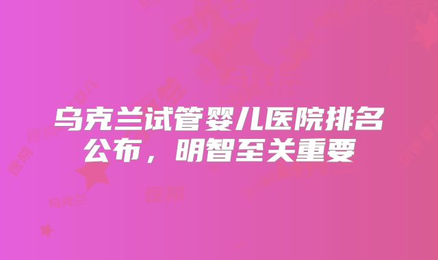 乌克兰试管婴儿医院排名公布，明智至关重要