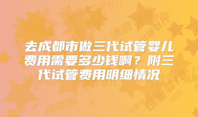 去成都市做三代试管婴儿费用需要多少钱啊？附三代试管费用明细情况