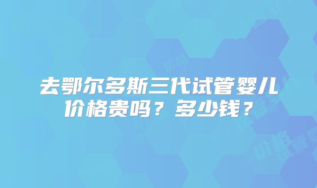 去鄂尔多斯三代试管婴儿价格贵吗？多少钱？