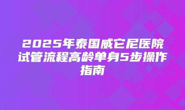 2025年泰国威它尼医院试管流程高龄单身5步操作指南