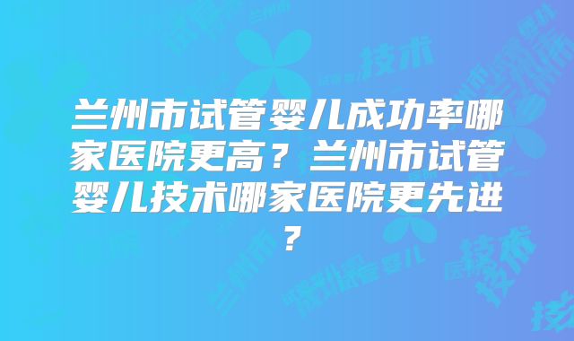 兰州市试管婴儿成功率哪家医院更高？兰州市试管婴儿技术哪家医院更先进？