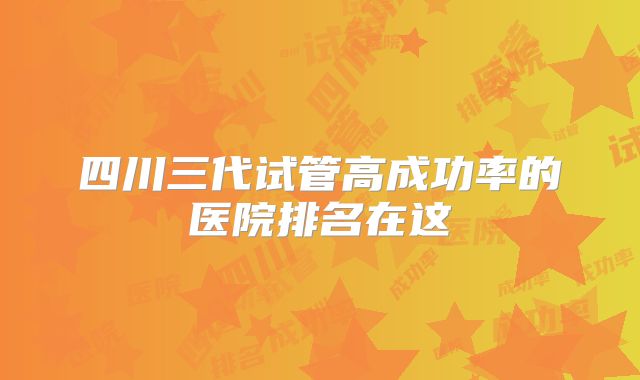 四川三代试管高成功率的医院排名在这