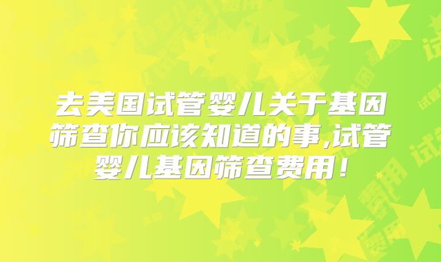 去美国试管婴儿关于基因筛查你应该知道的事,试管婴儿基因筛查费用！