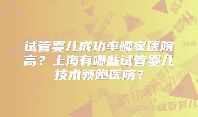 试管婴儿成功率哪家医院高?上海有哪些试管婴儿技术领跑医院?