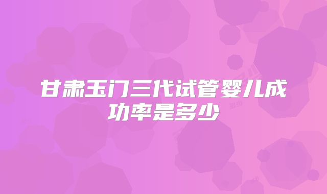 甘肃玉门三代试管婴儿成功率是多少
