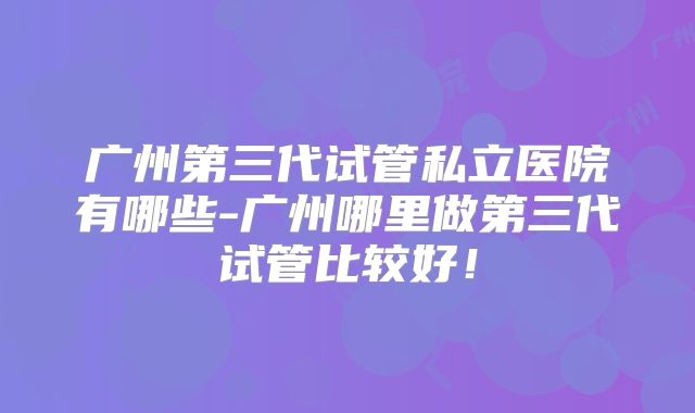 广州第三代试管私立医院有哪些-广州哪里做第三代试管比较好！