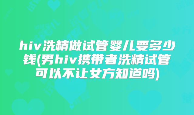 hiv洗精做试管婴儿要多少钱(男hiv携带者洗精试管可以不让女方知道吗)