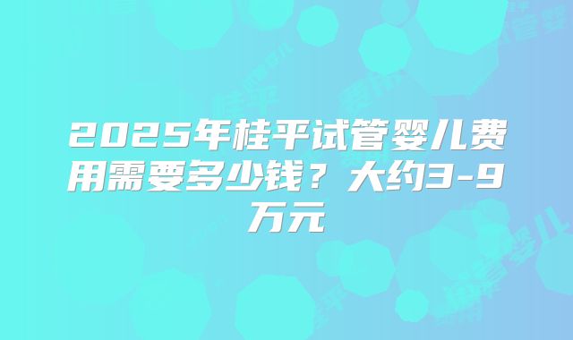 2025年桂平试管婴儿费用需要多少钱？大约3-9万元