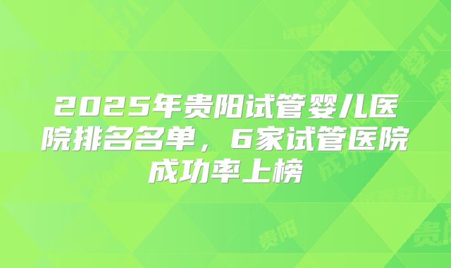 2025年贵阳试管婴儿医院排名名单,6家试管医院成功率上榜
