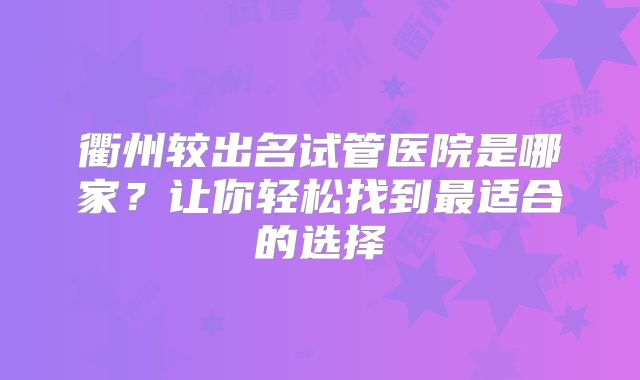 衢州较出名试管医院是哪家？让你轻松找到最适合的选择
