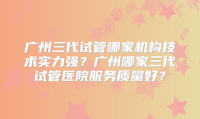 广州三代试管哪家机构技术实力强?广州哪家三代试管医院服务质量好?