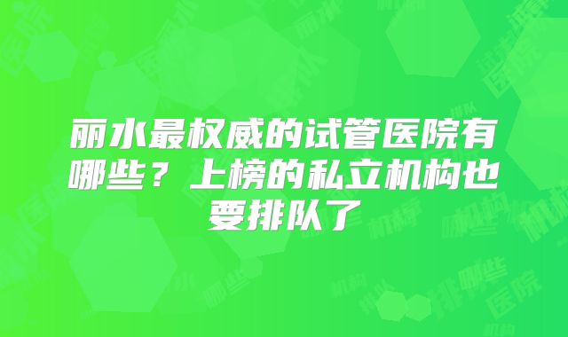 丽水最权威的试管医院有哪些?上榜的私立机构也要排队了