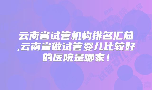 云南省试管机构排名汇总,云南省做试管婴儿比较好的医院是哪家！