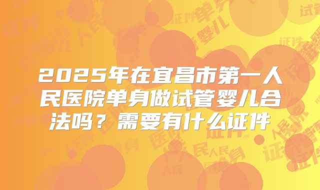 2025年在宜昌市第一人民医院单身做试管婴儿合法吗？需要有什么证件
