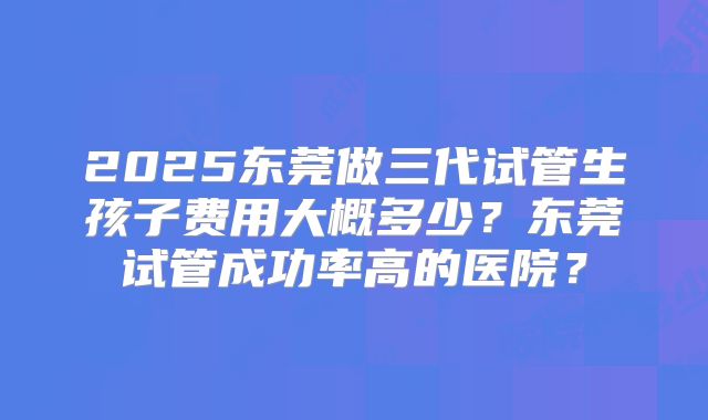2025东莞做三代试管生孩子费用大概多少?东莞试管成功率高的医院?