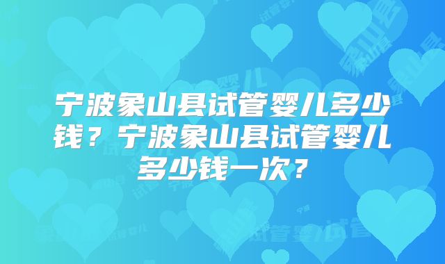 宁波象山县试管婴儿多少钱?宁波象山县试管婴儿多少钱一次?