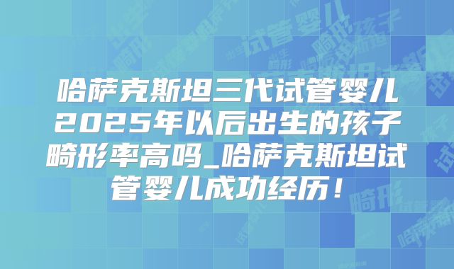 哈萨克斯坦三代试管婴儿2025年以后出生的孩子畸形率高吗_哈萨克斯坦试管婴儿成功经历！