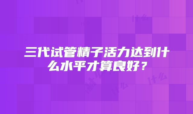 三代试管精子活力达到什么水平才算良好？