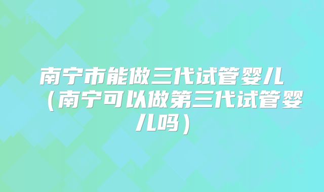 南宁市能做三代试管婴儿(南宁可以做第三代试管婴儿吗)