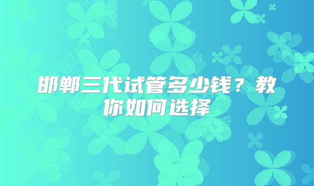 邯郸三代试管多少钱？教你如何选择
