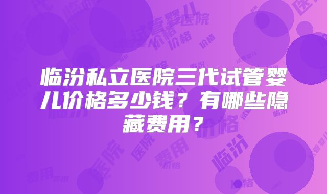 临汾私立医院三代试管婴儿价格多少钱？有哪些隐藏费用？
