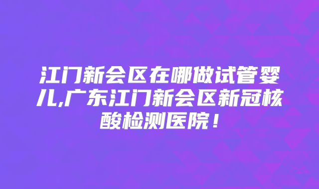 江门新会区在哪做试管婴儿,广东江门新会区新冠核酸检测医院！