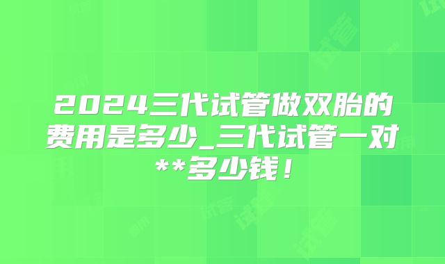 2024三代试管做双胎的费用是多少_三代试管一对**多少钱！