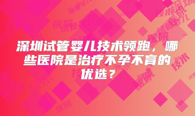 深圳试管婴儿技术领跑，哪些医院是治疗不孕不育的优选？
