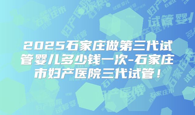 2025石家庄做第三代试管婴儿多少钱一次-石家庄市妇产医院三代试管！