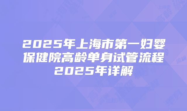 2025年上海市第一妇婴保健院高龄单身试管流程2025年详解