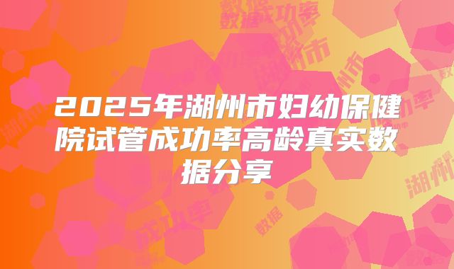 2025年湖州市妇幼保健院试管成功率高龄真实数据分享