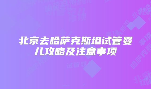 北京去哈萨克斯坦试管婴儿攻略及注意事项