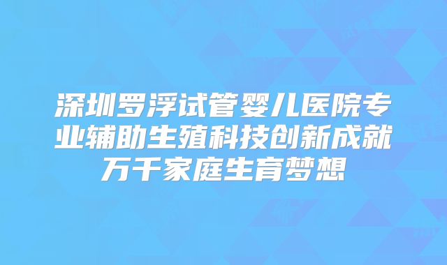 深圳罗浮试管婴儿医院专业辅助生殖科技创新成就万千家庭生育梦想