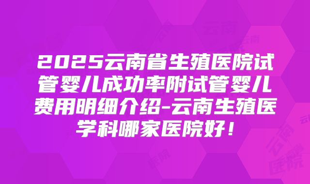 2025云南省生殖医院试管婴儿成功率附试管婴儿费用明细介绍-云南生殖医学科哪家医院好！