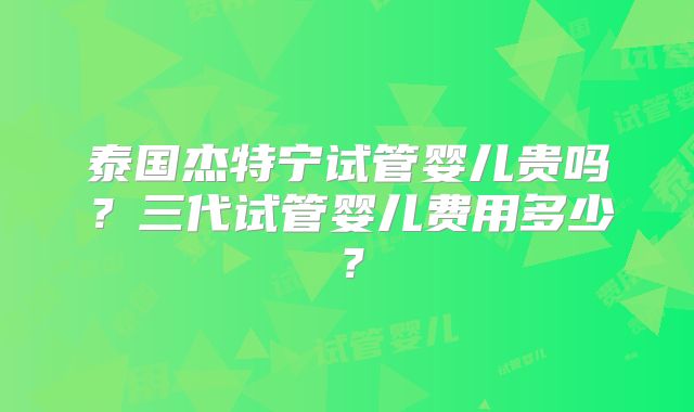 泰国杰特宁试管婴儿贵吗？三代试管婴儿费用多少？