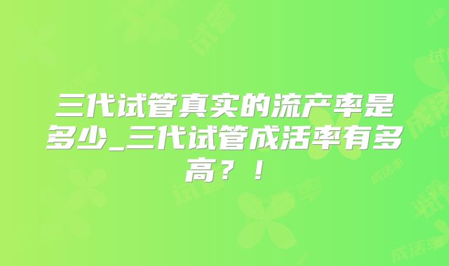 三代试管真实的流产率是多少_三代试管成活率有多高？！