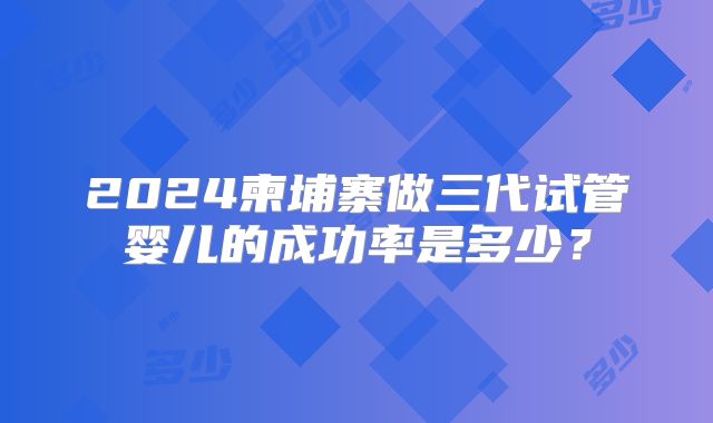 2024柬埔寨做三代试管婴儿的成功率是多少?