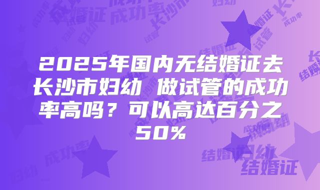 2025年国内无结婚证去长沙市妇幼 做试管的成功率高吗?可以高达百分之50%