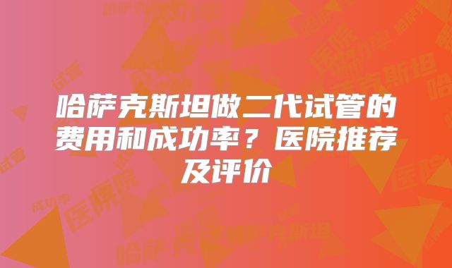 哈萨克斯坦做二代试管的费用和成功率？医院推荐及评价