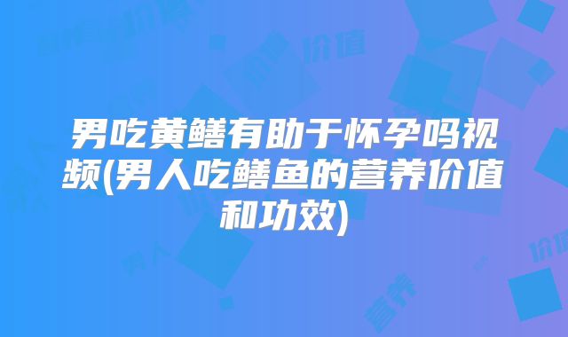 男吃黄鳝有助于怀孕吗视频(男人吃鳝鱼的营养价值和功效)