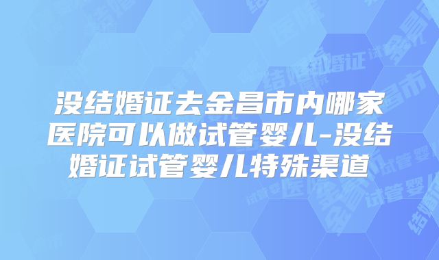 没结婚证去金昌市内哪家医院可以做试管婴儿-没结婚证试管婴儿特殊渠道