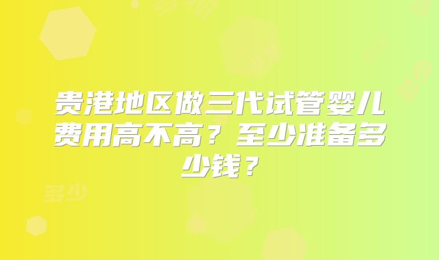 贵港地区做三代试管婴儿费用高不高？至少准备多少钱？